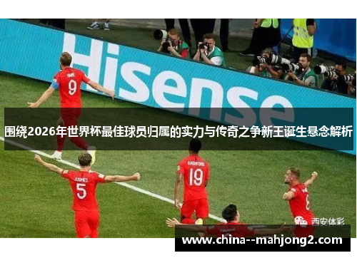 围绕2026年世界杯最佳球员归属的实力与传奇之争新王诞生悬念解析 围绕2026年世界杯最佳球员归属的实力与传奇之争新王诞生悬念解析