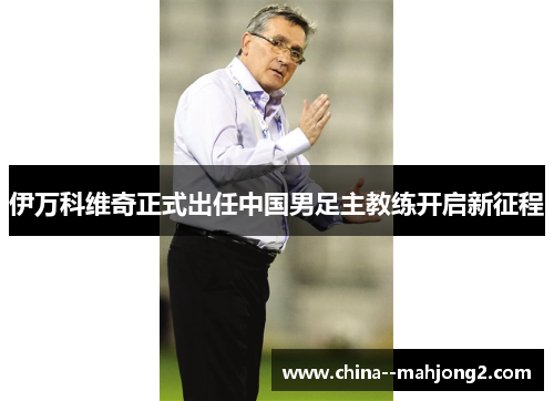 伊万科维奇正式出任中国男足主教练开启新征程 伊万科维奇正式出任中国男足主教练开启新征程